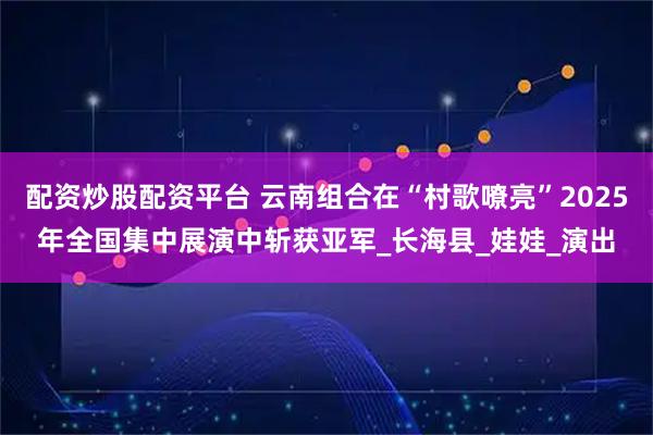 配资炒股配资平台 云南组合在“村歌嘹亮”2025年全国集中展演中斩获亚军_长海县_娃娃_演出