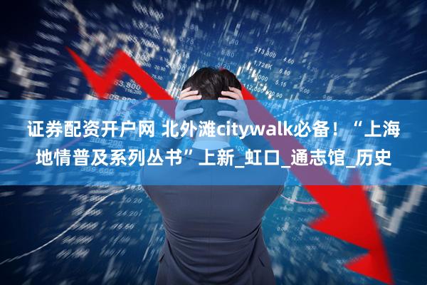 证券配资开户网 北外滩citywalk必备！“上海地情普及系列丛书”上新_虹口_通志馆_历史