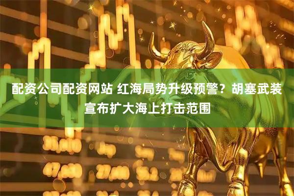 配资公司配资网站 红海局势升级预警？胡塞武装宣布扩大海上打击范围