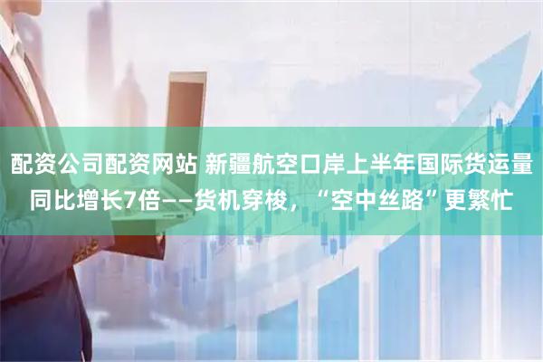 配资公司配资网站 新疆航空口岸上半年国际货运量同比增长7倍——货机穿梭，“空中丝路”更繁忙