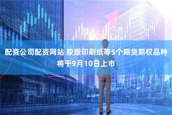 配资公司配资网站 胶版印刷纸等5个期货期权品种将于9月10日上市