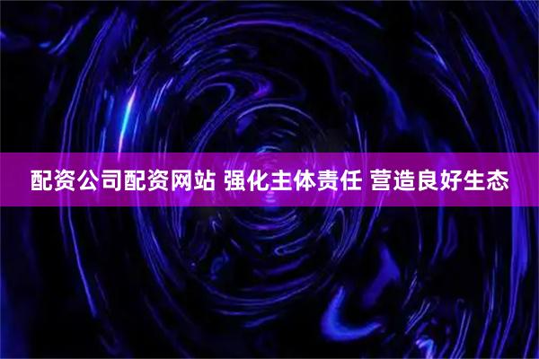 配资公司配资网站 强化主体责任 营造良好生态