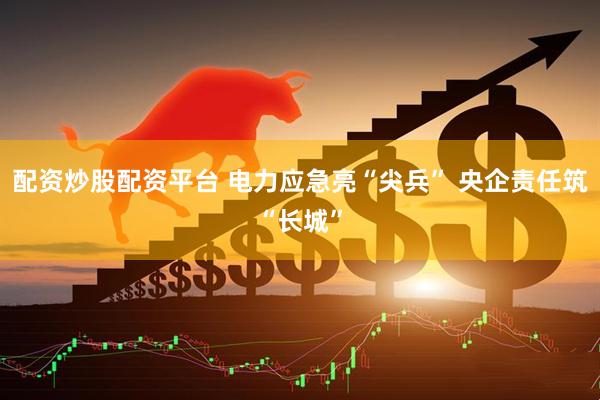 配资炒股配资平台 电力应急亮“尖兵” 央企责任筑“长城”