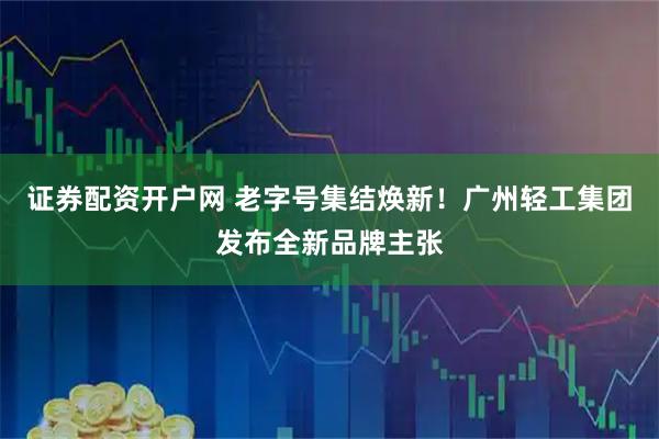 证券配资开户网 老字号集结焕新！广州轻工集团发布全新品牌主张