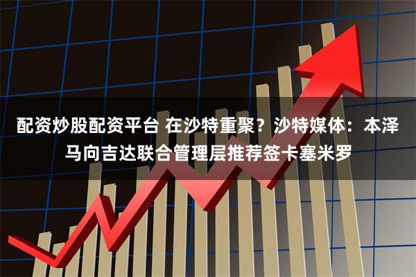 配资炒股配资平台 在沙特重聚？沙特媒体：本泽马向吉达联合管理层推荐签卡塞米罗
