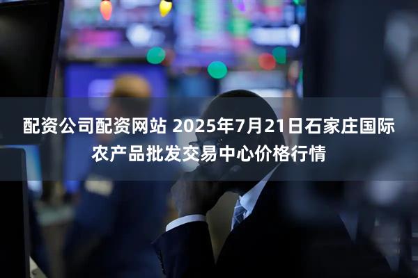 配资公司配资网站 2025年7月21日石家庄国际农产品批发交易中心价格行情