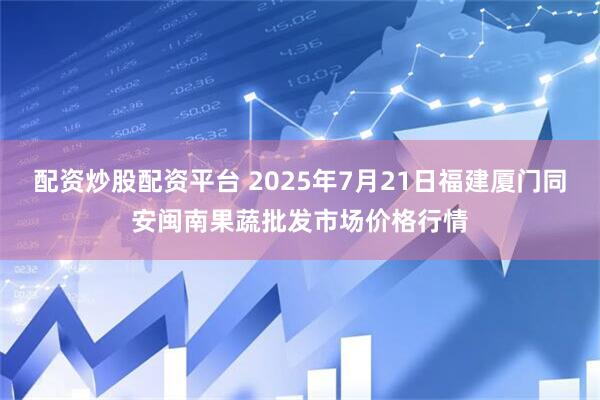 配资炒股配资平台 2025年7月21日福建厦门同安闽南果蔬批发市场价格行情