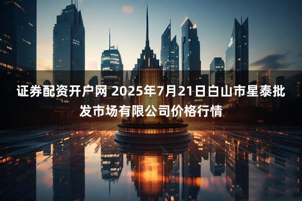 证券配资开户网 2025年7月21日白山市星泰批发市场有限公司价格行情