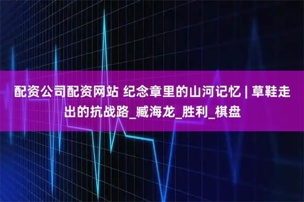 配资公司配资网站 纪念章里的山河记忆 | 草鞋走出的抗战路_臧海龙_胜利_棋盘