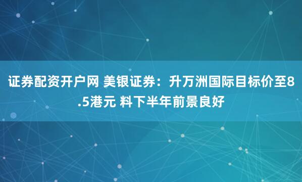 证券配资开户网 美银证券：升万洲国际目标价至8.5港元 料下半年前景良好