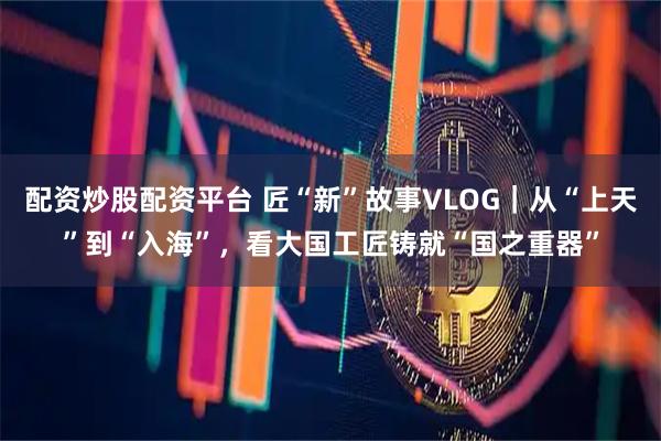 配资炒股配资平台 匠“新”故事VLOG｜从“上天”到“入海”，看大国工匠铸就“国之重器”