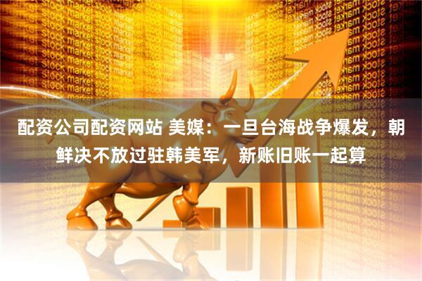 配资公司配资网站 美媒：一旦台海战争爆发，朝鲜决不放过驻韩美军，新账旧账一起算
