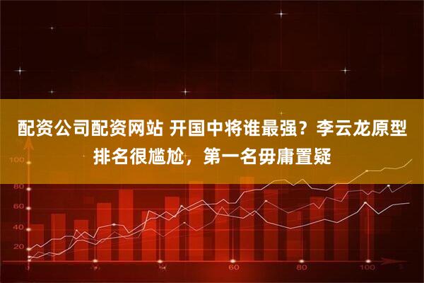配资公司配资网站 开国中将谁最强？李云龙原型排名很尴尬，第一名毋庸置疑