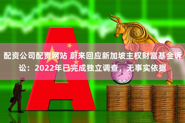 配资公司配资网站 蔚来回应新加坡主权财富基金诉讼：2022年已完成独立调查，无事实依据