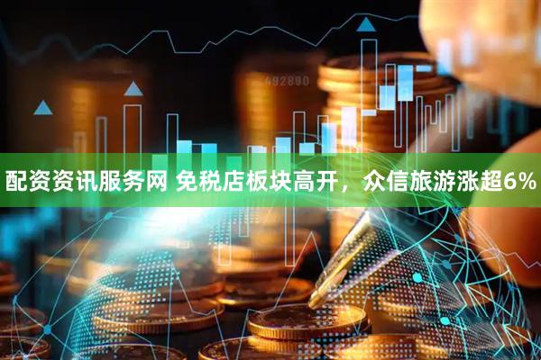 配资资讯服务网 免税店板块高开，众信旅游涨超6%