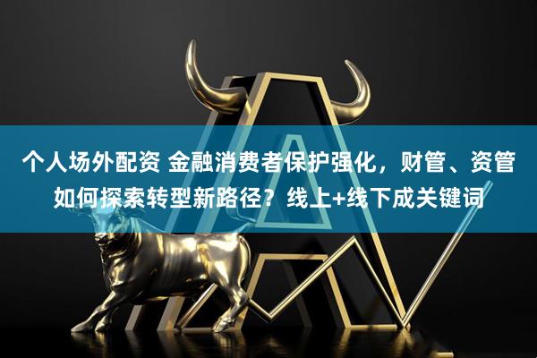 个人场外配资 金融消费者保护强化，财管、资管如何探索转型新路径？线上+线下成关键词