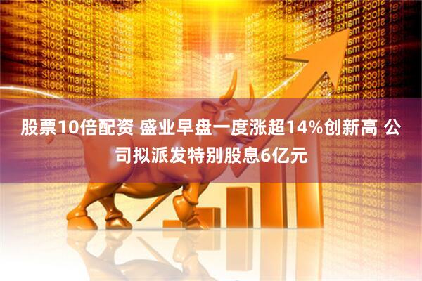 股票10倍配资 盛业早盘一度涨超14%创新高 公司拟派发特别股息6亿元