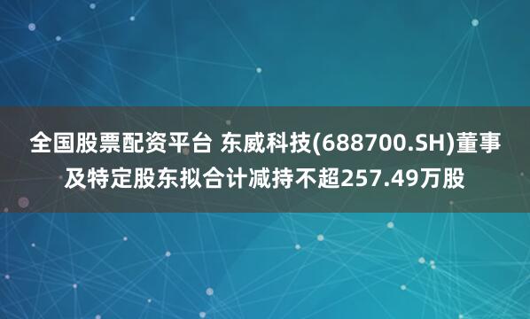 全国股票配资平台 东威科技(688700.SH)董事及特定股东拟合计减持不超257.49万股