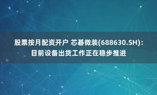 股票按月配资开户 芯碁微装(688630.SH)：目前设备出货工作正在稳步推进