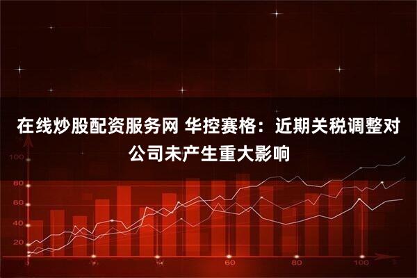 在线炒股配资服务网 华控赛格：近期关税调整对公司未产生重大影响
