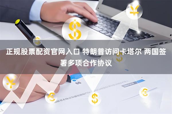 正规股票配资官网入口 特朗普访问卡塔尔 两国签署多项合作协议