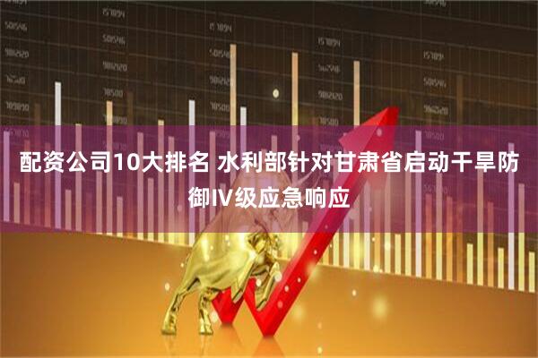 配资公司10大排名 水利部针对甘肃省启动干旱防御Ⅳ级应急响应