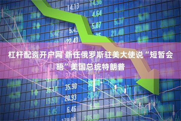 杠杆配资开户网 新任俄罗斯驻美大使说“短暂会晤”美国总统特朗普