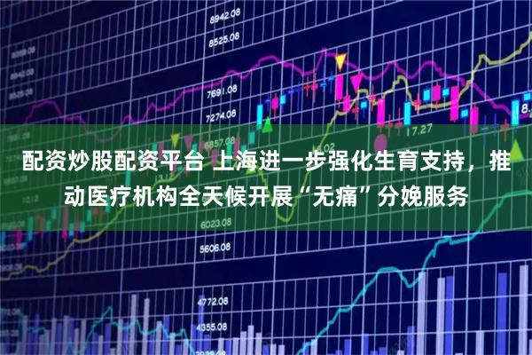 配资炒股配资平台 上海进一步强化生育支持，推动医疗机构全天候开展“无痛”分娩服务