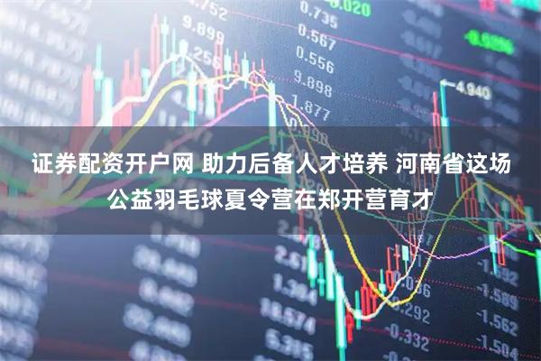 证券配资开户网 助力后备人才培养 河南省这场公益羽毛球夏令营在郑开营育才