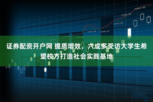 证券配资开户网 提质增效，六成多受访大学生希望校方打造社会实践基地