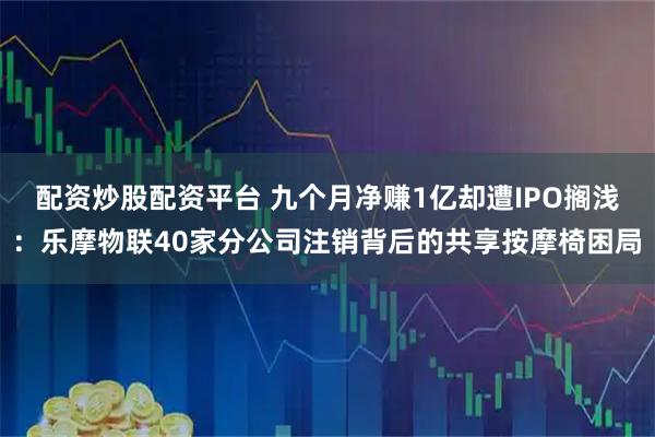 配资炒股配资平台 九个月净赚1亿却遭IPO搁浅：乐摩物联40家分公司注销背后的共享按摩椅困局