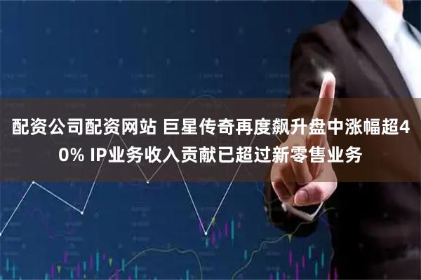 配资公司配资网站 巨星传奇再度飙升盘中涨幅超40% IP业务收入贡献已超过新零售业务