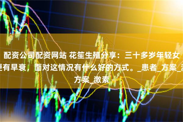 配资公司配资网站 花笙生殖分享：三十多岁年轻女性便有早衰，面对这情况有什么好的方式。_患者_方案_激素