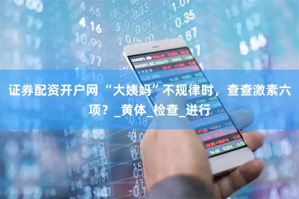 证券配资开户网 “大姨妈”不规律时，查查激素六项？_黄体_检查_进行