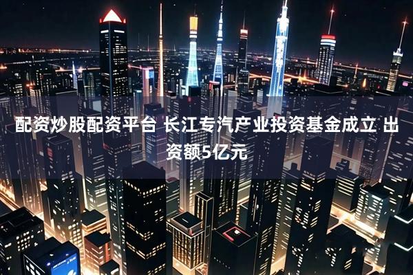 配资炒股配资平台 长江专汽产业投资基金成立 出资额5亿元