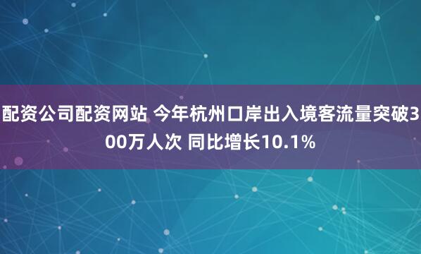 配资公司配资网站 今年杭州口岸出入境客流量突破300万人次 同比增长10.1%