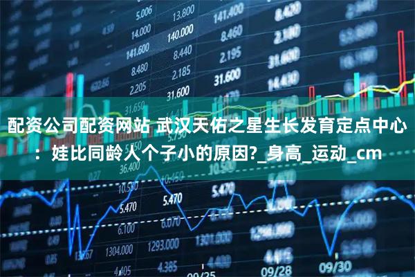 配资公司配资网站 武汉天佑之星生长发育定点中心：娃比同龄人个子小的原因?_身高_运动_cm