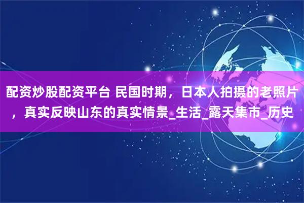 配资炒股配资平台 民国时期，日本人拍摄的老照片，真实反映山东的真实情景_生活_露天集市_历史