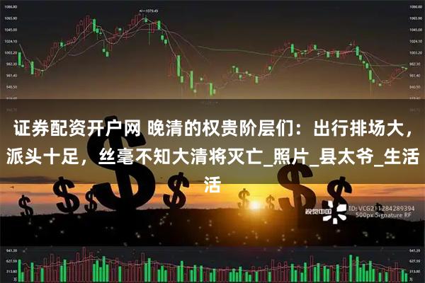 证券配资开户网 晚清的权贵阶层们：出行排场大，派头十足，丝毫不知大清将灭亡_照片_县太爷_生活