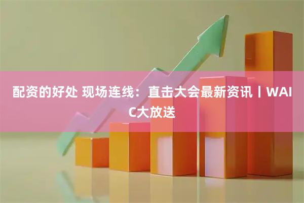 配资的好处 现场连线：直击大会最新资讯丨WAIC大放送