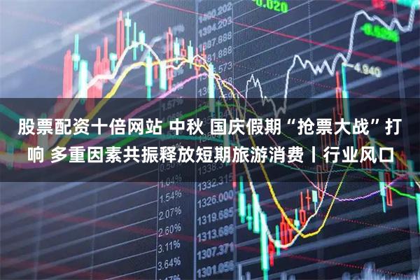 股票配资十倍网站 中秋 国庆假期“抢票大战”打响 多重因素共振释放短期旅游消费丨行业风口