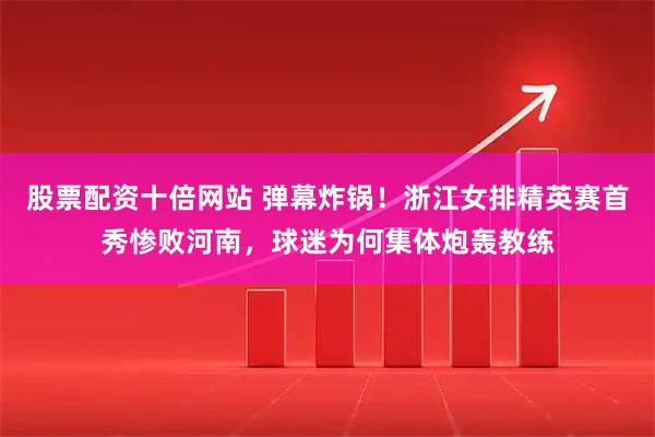 股票配资十倍网站 弹幕炸锅！浙江女排精英赛首秀惨败河南，球迷为何集体炮轰教练