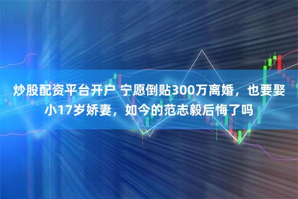 炒股配资平台开户 宁愿倒贴300万离婚，也要娶小17岁娇妻，如今的范志毅后悔了吗