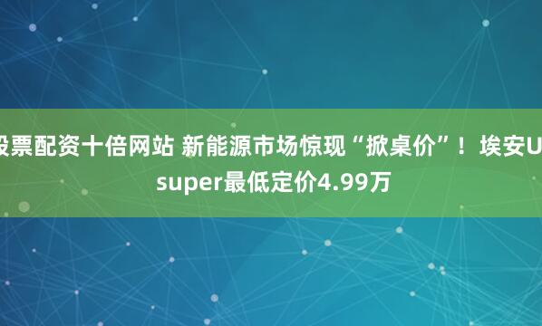 股票配资十倍网站 新能源市场惊现“掀桌价”！埃安UT super最低定价4.99万