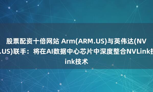 股票配资十倍网站 Arm(ARM.US)与英伟达(NVDA.US)联手：将在AI数据中心芯片中深度整合NVLink技术