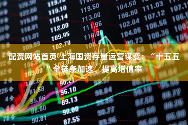 配资网站首页 上海国资存量运营谋变：“十五五”全链条加速、提高增值率