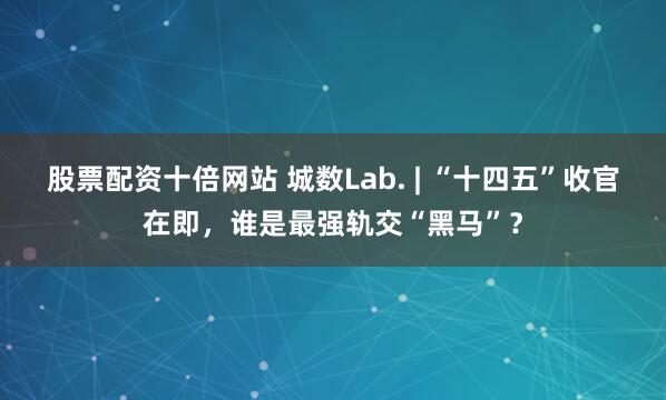 股票配资十倍网站 城数Lab. | “十四五”收官在即，谁是最强轨交“黑马”？