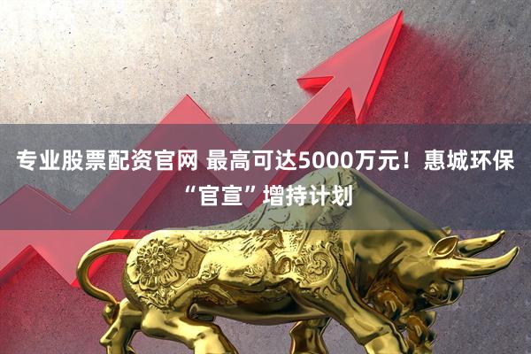 专业股票配资官网 最高可达5000万元！惠城环保“官宣”增持计划