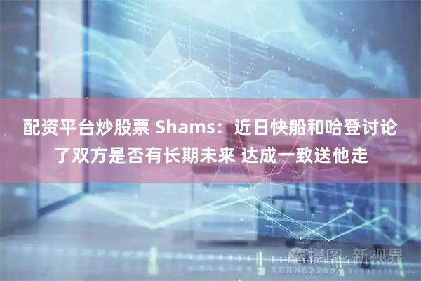 配资平台炒股票 Shams：近日快船和哈登讨论了双方是否有长期未来 达成一致送他走