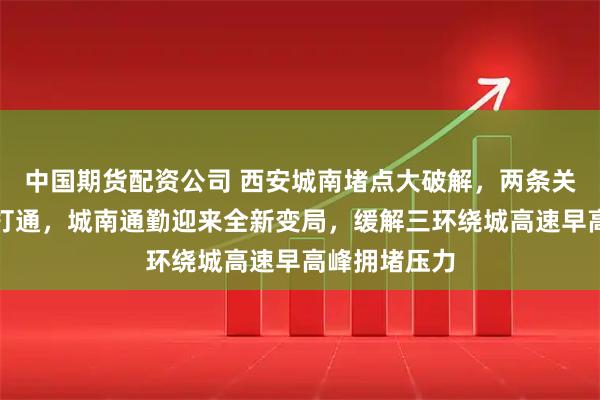 中国期货配资公司 西安城南堵点大破解，两条关键道路贯通打通，城南通勤迎来全新变局，缓解三环绕城高速早高峰拥堵压力